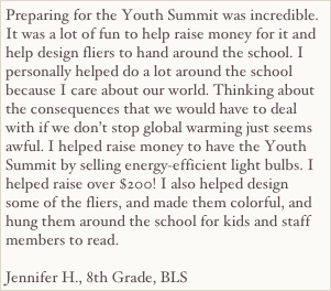 Preparing for the Youth Summit was incredible. It was a lot of fun to help raise money for it and help design fliers to hand around the school. I personally helped do a lot around the school because I care about our world. Thinking about the consequences that we would have to deal with if we don’t stop global warming just seems awful. I helped raise money to have the Youth Summit by selling energy-efficient light bulbs. I helped raise over $200! I also helped design some of the fliers, and made them colorful, and hung them around the school for kids and staff members to read.

Jennifer H., 8th Grade, BLS