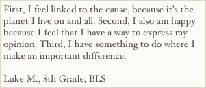 First, I feel linked to the cause, because it’s the planet I live on and all. Second, I also am happy because I feel that I have a way to express my opinion. Third, I have something to do where I make an important difference.

Luke M., 8th Grade, BLS