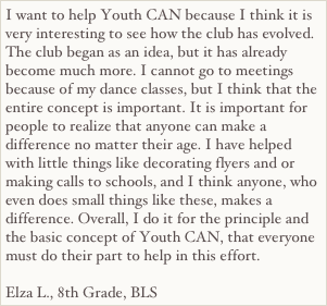 I want to help Youth CAN because I think it is very interesting to see how the club has evolved. The club began as an idea, but it has already become much more. I cannot go to meetings because of my dance classes, but I think that the entire concept is important. It is important for people to realize that anyone can make a difference no matter their age. I have helped with little things like decorating flyers and or making calls to schools, and I think anyone, who even does small things like these, makes a difference. Overall, I do it for the principle and the basic concept of Youth CAN, that everyone must do their part to help in this effort.

Elza L., 8th Grade, BLS