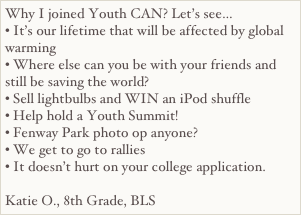 Why I joined Youth CAN? Let’s see…• It’s our lifetime that will be affected by global warming• Where else can you be with your friends and still be saving the world?• Sell lightbulbs and WIN an iPod shuffle• Help hold a Youth Summit!• Fenway Park photo op anyone?• We get to go to rallies• It doesn’t hurt on your college application.
Katie O., 8th Grade, BLS