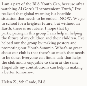 I am a part of the BLS Youth Can, because after watching Al Gore’s “Inconvenient Truth,” I’ve realized that global warming is a horrible situation that needs to be ended…NOW. We go to school for a brighter future, but without an Earth, there is no future. I hope that by participating in this group I can help in helping the future of my children and their children. I’ve helped out the group by making posters and promoting our Youth Summit. What’s so great about our club is that there’s so much that needs to be done. Everyone can find a task that helps the club and is enjoyable to them at the same. Hopefully my contributions can help in making a better tomorrow.
Helen Z., 8th Grade, BLS