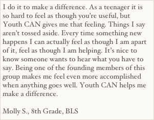 I do it to make a difference. As a teenager it is so hard to feel as though you’re useful, but Youth CAN gives me that feeling. Things I say aren’t tossed aside. Every time something new happens I can actually feel as though I am apart of it, feel as though I am helping. It’s nice to know someone wants to hear what you have to say. Being one of the founding members of this group makes me feel even more accomplished when anything goes well. Youth CAN helps me make a difference.

Molly S., 8th Grade, BLS