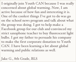 I originally join Youth CAN because I was really concerned about global warming. Now, I am active because of how fun and interesting it is. One of the coolest things I’ve got to do was go on the school news program and talk about what the group was doing. I got to help make a Facebook group for our club and convinced my strict saxophone teacher to buy fluorescent light bulbs. I got my father to persuade his company to make the first corporate donation to Youth CAN. I have been learning a lot about global warming and public relations as well.

Jake G., 8th Grade, BLS