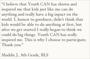 “I believe that Youth CAN has shown and inspired me that kids just like me can do anything and really have a big inpact on the world. I, honest to goodness, didn’t think that kids would be able to do anything at first, but after we get started I really began to think we could do big things. Youth CAN has really inspired me. This is why I choose to participate. Thank you.”

Maddie J., 8th Grade, BLS