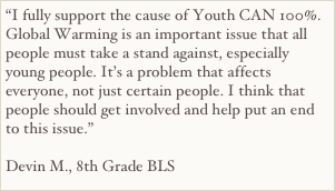 “I fully support the cause of Youth CAN 100%. Global Warming is an important issue that all people must take a stand against, especially young people. It’s a problem that affects everyone, not just certain people. I think that people should get involved and help put an end to this issue.”

Devin M., 8th Grade BLS