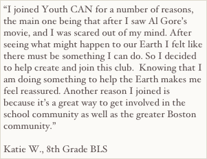 “I joined Youth CAN for a number of reasons, the main one being that after I saw Al Gore’s movie, and I was scared out of my mind. After seeing what might happen to our Earth I felt like there must be something I can do. So I decided to help create and join this club.  Knowing that I am doing something to help the Earth makes me feel reassured. Another reason I joined is because it’s a great way to get involved in the school community as well as the greater Boston community.”

Katie W., 8th Grade BLS